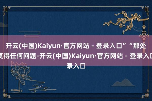 开云(中国)Kaiyun·官方网站 - 登录入口”“那处莫得任何问题-开云(中国)Kaiyun·官方网站 - 登录入口