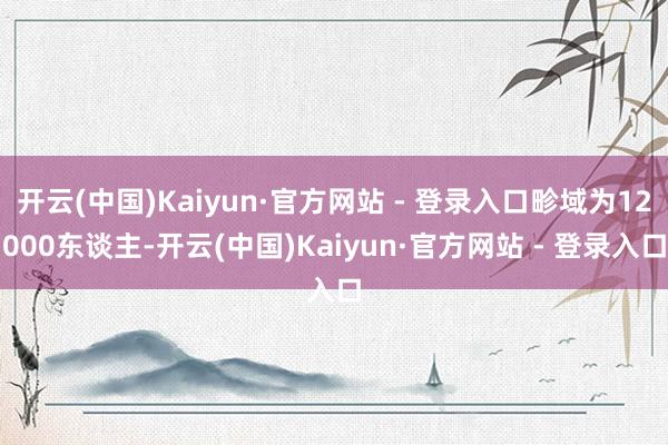开云(中国)Kaiyun·官方网站 - 登录入口畛域为12000东谈主-开云(中国)Kaiyun·官方网站 - 登录入口