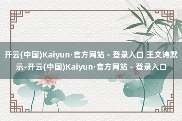 开云(中国)Kaiyun·官方网站 - 登录入口 王文涛默示-开云(中国)Kaiyun·官方网站 - 登录入口