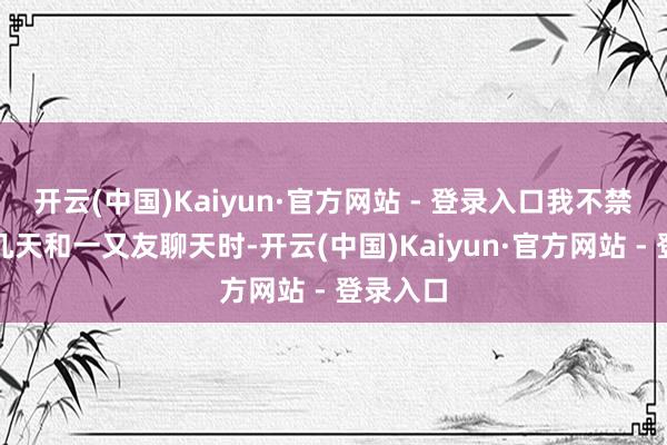 开云(中国)Kaiyun·官方网站 - 登录入口我不禁想起前几天和一又友聊天时-开云(中国)Kaiyun·官方网站 - 登录入口