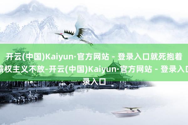 开云(中国)Kaiyun·官方网站 - 登录入口就死抱着霸权主义不放-开云(中国)Kaiyun·官方网站 - 登录入口