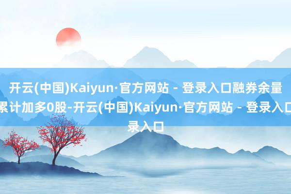 开云(中国)Kaiyun·官方网站 - 登录入口融券余量累计加多0股-开云(中国)Kaiyun·官方网站 - 登录入口