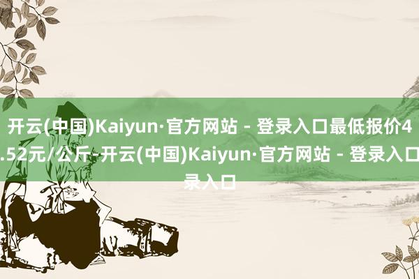 开云(中国)Kaiyun·官方网站 - 登录入口最低报价4.52元/公斤-开云(中国)Kaiyun·官方网站 - 登录入口