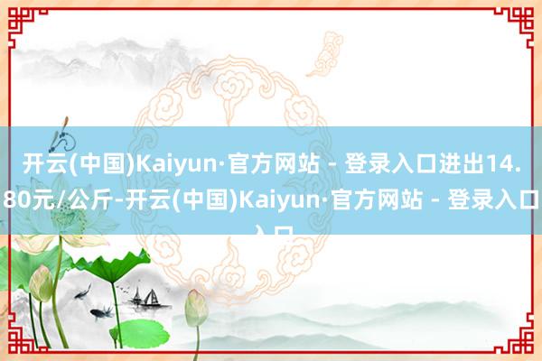 开云(中国)Kaiyun·官方网站 - 登录入口进出14.80元/公斤-开云(中国)Kaiyun·官方网站 - 登录入口