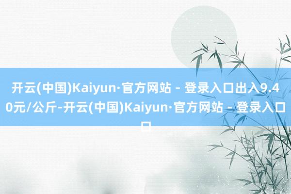 开云(中国)Kaiyun·官方网站 - 登录入口出入9.40元/公斤-开云(中国)Kaiyun·官方网站 - 登录入口