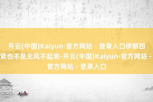 开云(中国)Kaiyun·官方网站 - 登录入口伊朗四周前的要紧也不是无风不起浪-开云(中国)Kaiyun·官方网站 - 登录入口