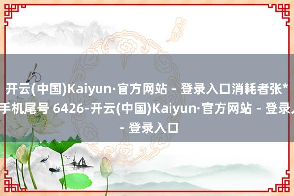 开云(中国)Kaiyun·官方网站 - 登录入口消耗者张**（手机尾号 6426-开云(中国)Kaiyun·官方网站 - 登录入口