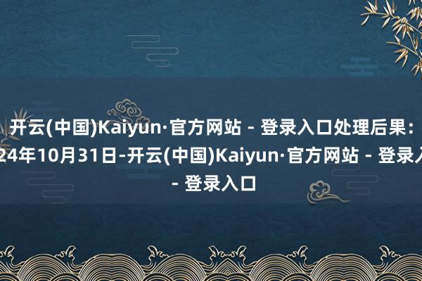 开云(中国)Kaiyun·官方网站 - 登录入口处理后果：2024年10月31日-开云(中国)Kaiyun·官方网站 - 登录入口