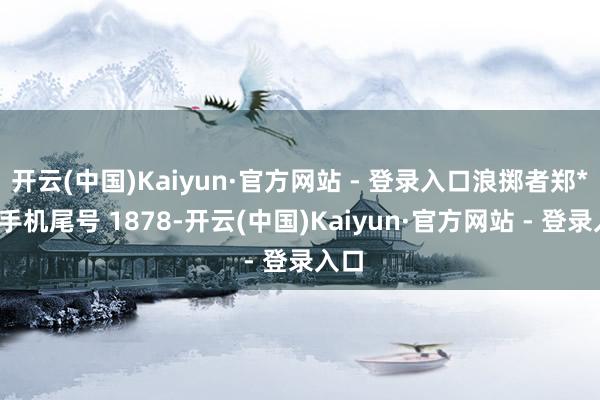 开云(中国)Kaiyun·官方网站 - 登录入口浪掷者郑**（手机尾号 1878-开云(中国)Kaiyun·官方网站 - 登录入口