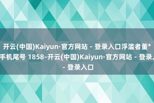开云(中国)Kaiyun·官方网站 - 登录入口浮滥者董**（手机尾号 1858-开云(中国)Kaiyun·官方网站 - 登录入口