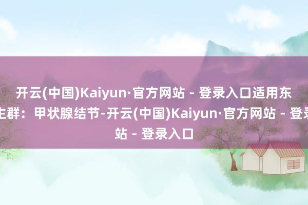 开云(中国)Kaiyun·官方网站 - 登录入口适用东说念主群：甲状腺结节-开云(中国)Kaiyun·官方网站 - 登录入口