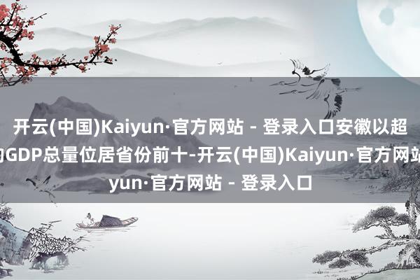 开云(中国)Kaiyun·官方网站 - 登录入口安徽以超3.5万亿元的GDP总量位居省份前十-开云(中国)Kaiyun·官方网站 - 登录入口