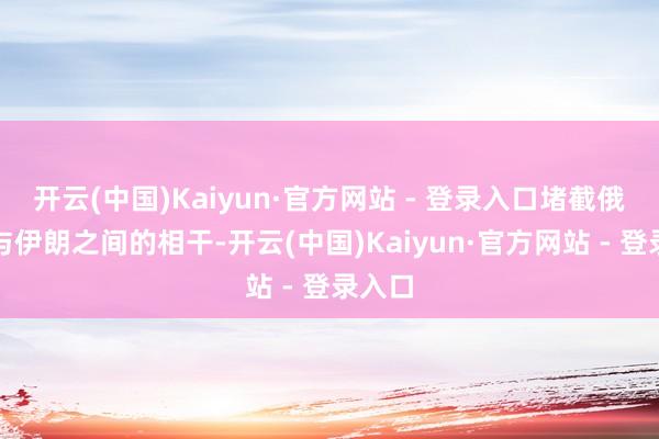开云(中国)Kaiyun·官方网站 - 登录入口堵截俄罗斯与伊朗之间的相干-开云(中国)Kaiyun·官方网站 - 登录入口