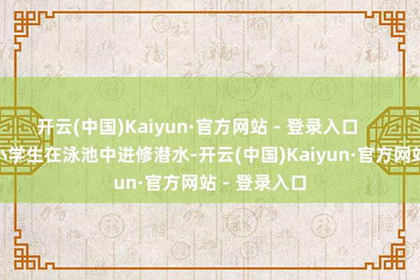 开云(中国)Kaiyun·官方网站 - 登录入口        这访佛于小学生在泳池中进修潜水-开云(中国)Kaiyun·官方网站 - 登录入口