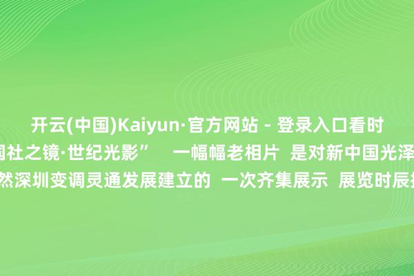 开云(中国)Kaiyun·官方网站 - 登录入口看时间变迁  这里即是  “国社之镜·世纪光影”    一幅幅老相片  是对新中国光泽过程的深情转头  亦然深圳变调灵通发展建立的  一次齐集展示  展览时辰抓续一个月  不错免费不雅展哦  ↓↓↓  反馈历史剧变  展现中国回应之路  “国社之镜·世纪光影”  新华社新闻影相图片展深圳分展  位于岗厦北要津夹层环廊  占大地积超1500平素米   
