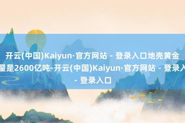 开云(中国)Kaiyun·官方网站 - 登录入口地壳黄金含量是2600亿吨-开云(中国)Kaiyun·官方网站 - 登录入口
