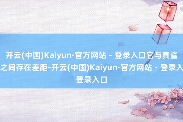 开云(中国)Kaiyun·官方网站 - 登录入口它与真鲨鱼之间存在差距-开云(中国)Kaiyun·官方网站 - 登录入口