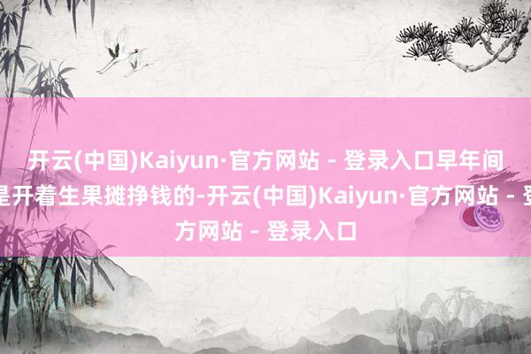 开云(中国)Kaiyun·官方网站 - 登录入口早年间配偶俩是开着生果摊挣钱的-开云(中国)Kaiyun·官方网站 - 登录入口