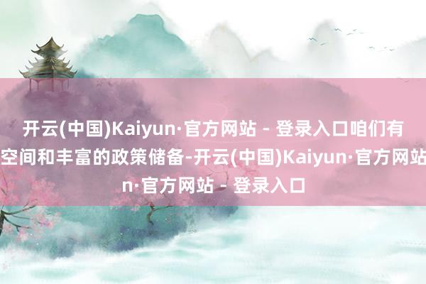 开云(中国)Kaiyun·官方网站 - 登录入口咱们有鼓胀的政策空间和丰富的政策储备-开云(中国)Kaiyun·官方网站 - 登录入口
