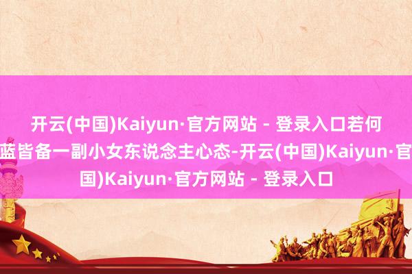 开云(中国)Kaiyun·官方网站 - 登录入口若何着？”此时的李冰蓝皆备一副小女东说念主心态-开云(中国)Kaiyun·官方网站 - 登录入口