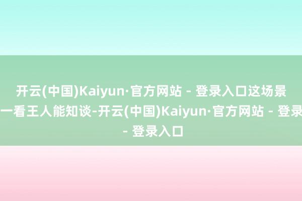 开云(中国)Kaiyun·官方网站 - 登录入口这场景任谁一看王人能知谈-开云(中国)Kaiyun·官方网站 - 登录入口