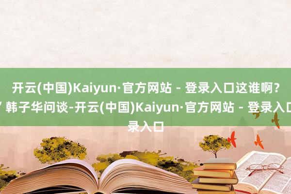开云(中国)Kaiyun·官方网站 - 登录入口这谁啊？”韩子华问谈-开云(中国)Kaiyun·官方网站 - 登录入口