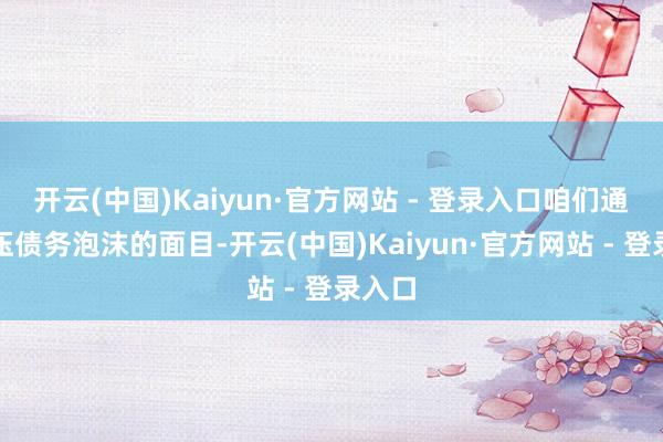 开云(中国)Kaiyun·官方网站 - 登录入口咱们通过挤压债务泡沫的面目-开云(中国)Kaiyun·官方网站 - 登录入口