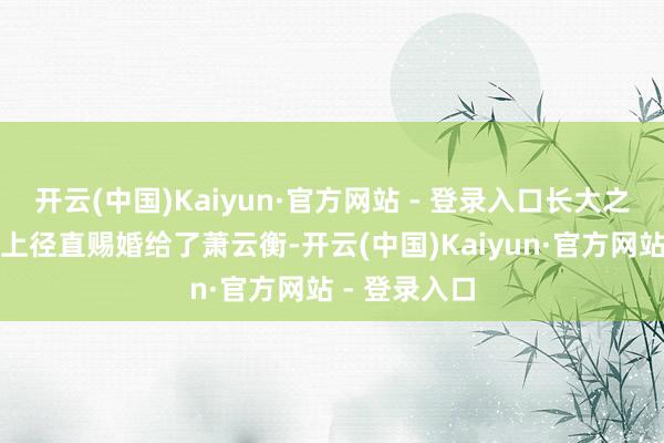 开云(中国)Kaiyun·官方网站 - 登录入口长大之后更是被皇上径直赐婚给了萧云衡-开云(中国)Kaiyun·官方网站 - 登录入口