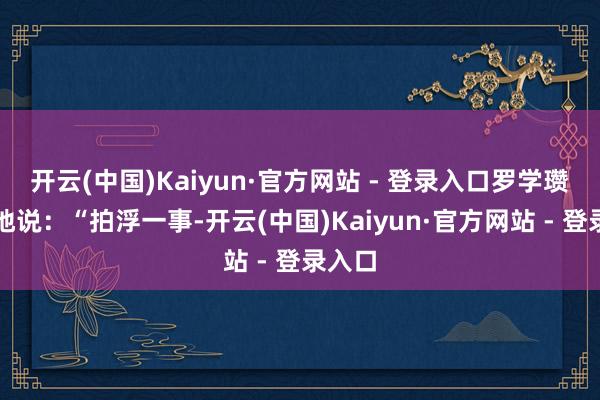 开云(中国)Kaiyun·官方网站 - 登录入口罗学瓒谢意地说：“拍浮一事-开云(中国)Kaiyun·官方网站 - 登录入口