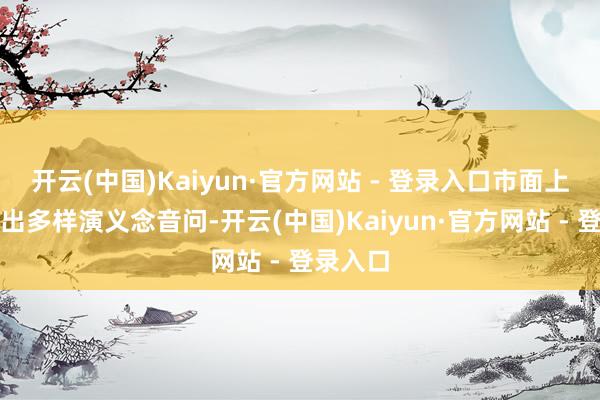 开云(中国)Kaiyun·官方网站 - 登录入口市面上就会传出多样演义念音问-开云(中国)Kaiyun·官方网站 - 登录入口
