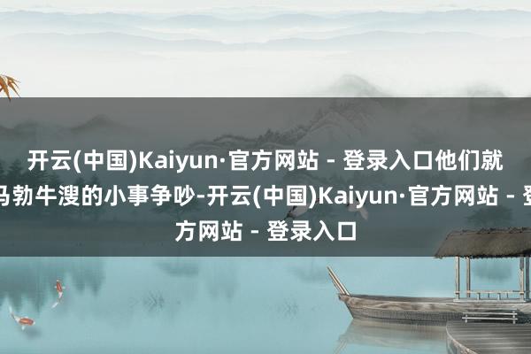 开云(中国)Kaiyun·官方网站 - 登录入口他们就启动为马勃牛溲的小事争吵-开云(中国)Kaiyun·官方网站 - 登录入口