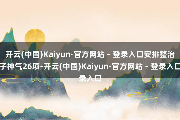 开云(中国)Kaiyun·官方网站 - 登录入口安排整治子神气26项-开云(中国)Kaiyun·官方网站 - 登录入口