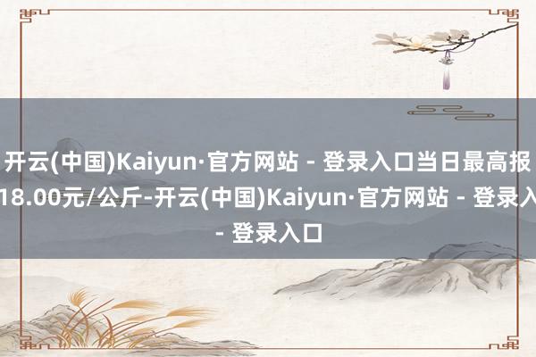 开云(中国)Kaiyun·官方网站 - 登录入口当日最高报价18.00元/公斤-开云(中国)Kaiyun·官方网站 - 登录入口