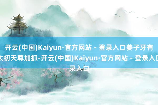 开云(中国)Kaiyun·官方网站 - 登录入口姜子牙有太初天尊加抓-开云(中国)Kaiyun·官方网站 - 登录入口