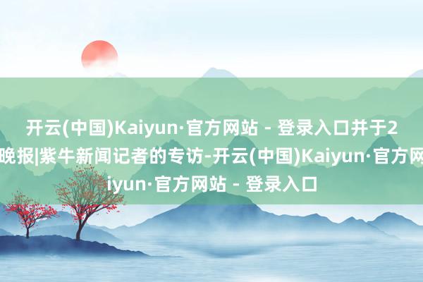 开云(中国)Kaiyun·官方网站 - 登录入口并于2日摄取了扬子晚报|紫牛新闻记者的专访-开云(中国)Kaiyun·官方网站 - 登录入口