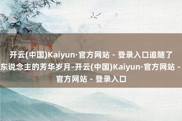 开云(中国)Kaiyun·官方网站 - 登录入口追随了咱们许多东说念主的芳华岁月-开云(中国)Kaiyun·官方网站 - 登录入口