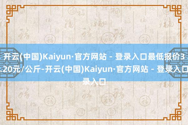 开云(中国)Kaiyun·官方网站 - 登录入口最低报价3.20元/公斤-开云(中国)Kaiyun·官方网站 - 登录入口