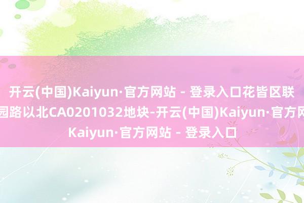 开云(中国)Kaiyun·官方网站 - 登录入口花皆区联乡路以西、蔗园路以北CA0201032地块-开云(中国)Kaiyun·官方网站 - 登录入口