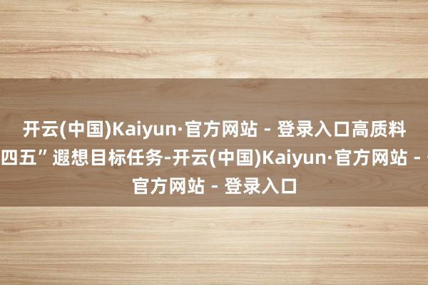 开云(中国)Kaiyun·官方网站 - 登录入口高质料完成“十四五”遐想目标任务-开云(中国)Kaiyun·官方网站 - 登录入口