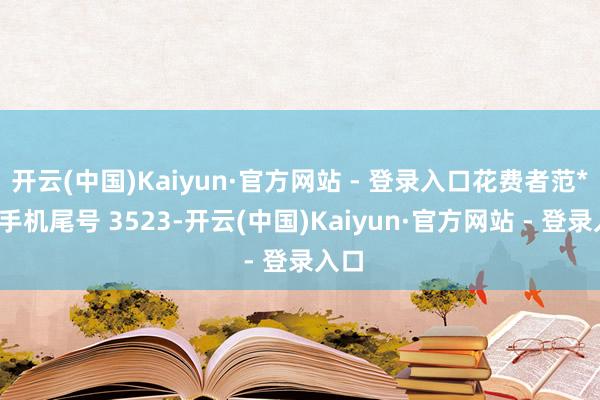 开云(中国)Kaiyun·官方网站 - 登录入口花费者范**（手机尾号 3523-开云(中国)Kaiyun·官方网站 - 登录入口
