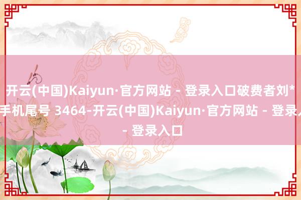 开云(中国)Kaiyun·官方网站 - 登录入口破费者刘**（手机尾号 3464-开云(中国)Kaiyun·官方网站 - 登录入口
