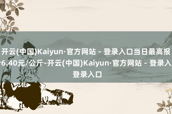 开云(中国)Kaiyun·官方网站 - 登录入口当日最高报价6.40元/公斤-开云(中国)Kaiyun·官方网站 - 登录入口