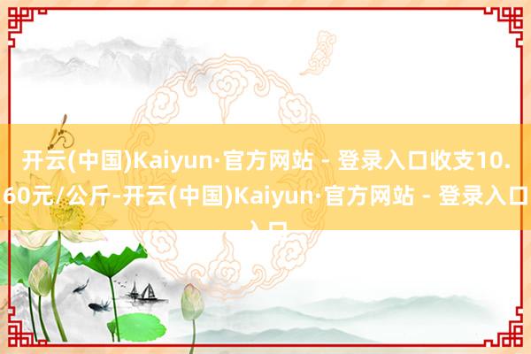 开云(中国)Kaiyun·官方网站 - 登录入口收支10.60元/公斤-开云(中国)Kaiyun·官方网站 - 登录入口