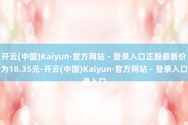 开云(中国)Kaiyun·官方网站 - 登录入口正股最新价为18.35元-开云(中国)Kaiyun·官方网站 - 登录入口