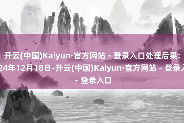 开云(中国)Kaiyun·官方网站 - 登录入口处理后果：2024年12月18日-开云(中国)Kaiyun·官方网站 - 登录入口