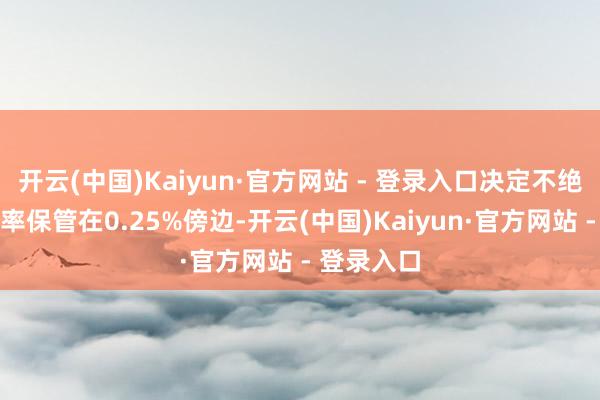 开云(中国)Kaiyun·官方网站 - 登录入口决定不绝把战略利率保管在0.25%傍边-开云(中国)Kaiyun·官方网站 - 登录入口
