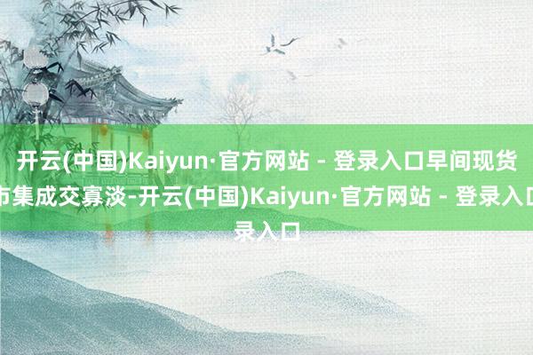开云(中国)Kaiyun·官方网站 - 登录入口早间现货市集成交寡淡-开云(中国)Kaiyun·官方网站 - 登录入口