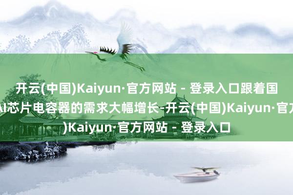 开云(中国)Kaiyun·官方网站 - 登录入口跟着国内与海外市集对AI芯片电容器的需求大幅增长-开云(中国)Kaiyun·官方网站 - 登录入口