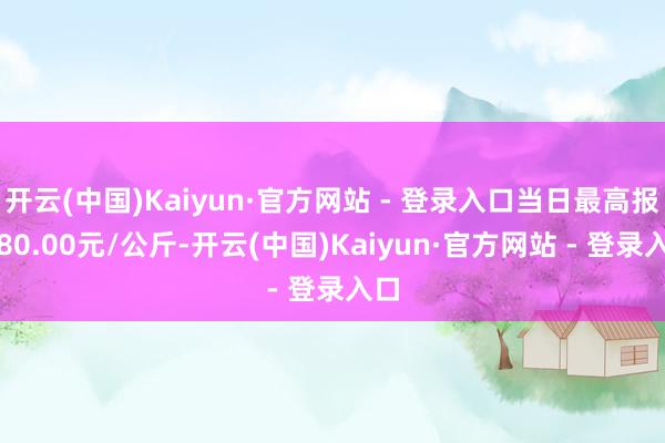 开云(中国)Kaiyun·官方网站 - 登录入口当日最高报价80.00元/公斤-开云(中国)Kaiyun·官方网站 - 登录入口