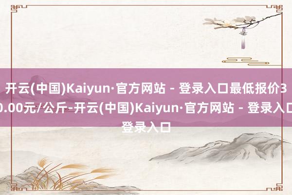 开云(中国)Kaiyun·官方网站 - 登录入口最低报价30.00元/公斤-开云(中国)Kaiyun·官方网站 - 登录入口
